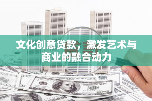 崇仁文化创意贷款，激发艺术与商业的融合动力