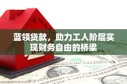 崇仁蓝领贷款，助力工人阶层实现财务自由的桥梁