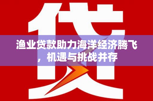 崇仁渔业贷款助力海洋经济腾飞，机遇与挑战并存