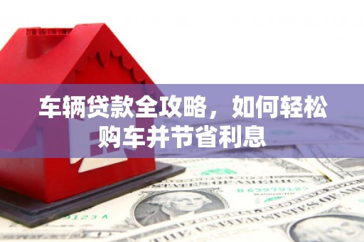 崇仁车辆贷款全攻略，如何轻松购车并节省利息
