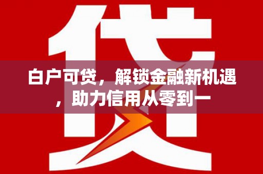 崇仁白户可贷，解锁金融新机遇，助力信用从零到一
