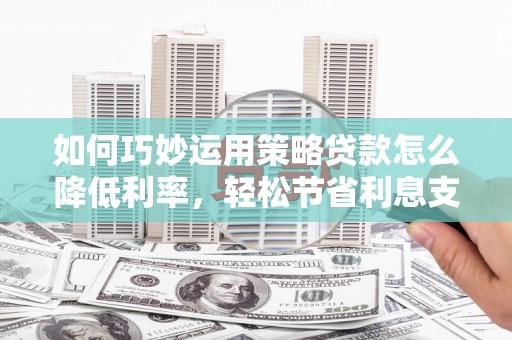 崇仁如何巧妙运用策略贷款怎么降低利率，轻松节省利息支出