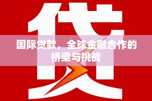 崇仁国际贷款，全球金融合作的桥梁与挑战