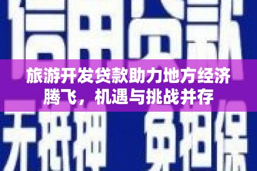 崇仁旅游开发贷款助力地方经济腾飞，机遇与挑战并存