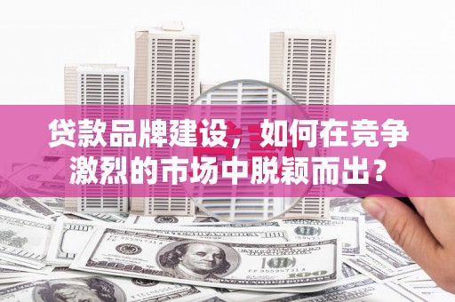 崇仁贷款品牌建设，如何在竞争激烈的市场中脱颖而出？