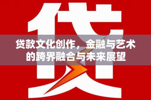 崇仁贷款文化创作，金融与艺术的跨界融合与未来展望