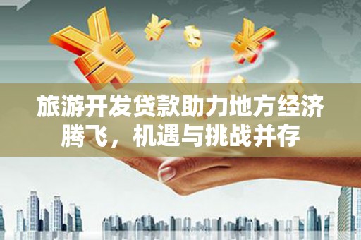 崇仁旅游开发贷款助力地方经济腾飞，机遇与挑战并存