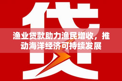 崇仁渔业贷款助力渔民增收，推动海洋经济可持续发展