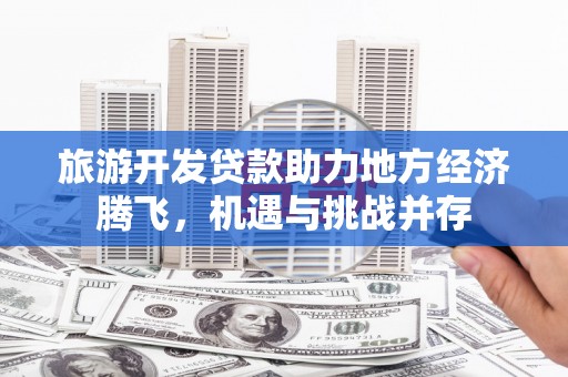 崇仁旅游开发贷款助力地方经济腾飞，机遇与挑战并存