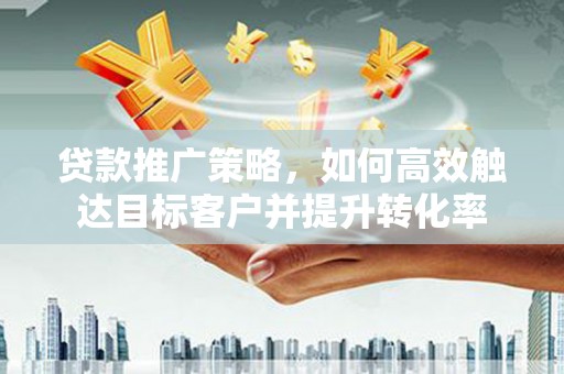 崇仁贷款推广策略，如何高效触达目标客户并提升转化率
