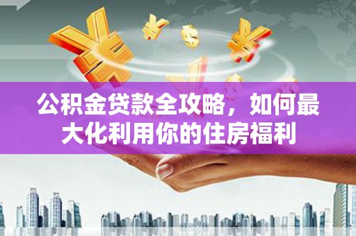 崇仁公积金贷款全攻略，如何最大化利用你的住房福利