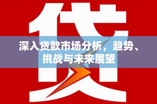 崇仁深入贷款市场分析，趋势、挑战与未来展望