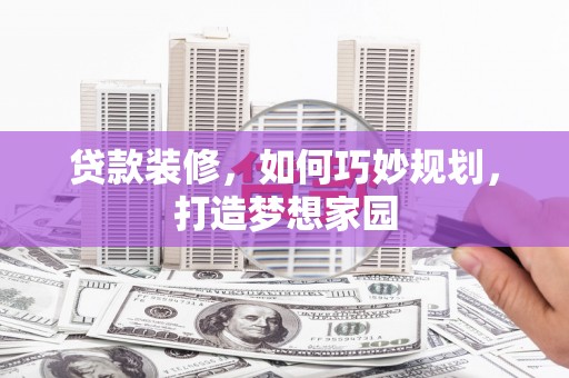 崇仁贷款装修，如何巧妙规划，打造梦想家园