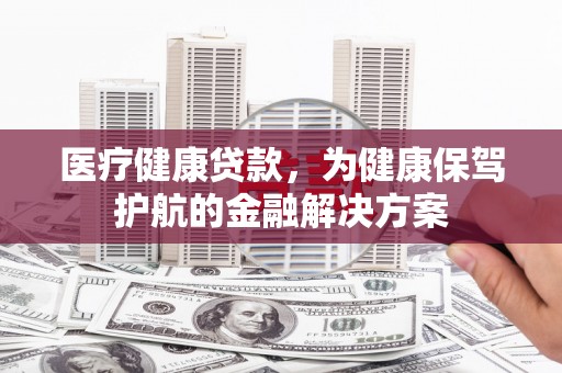 崇仁医疗健康贷款，为健康保驾护航的金融解决方案