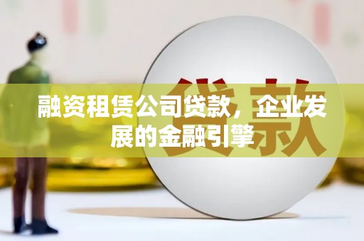 崇仁融资租赁公司贷款，企业发展的金融引擎