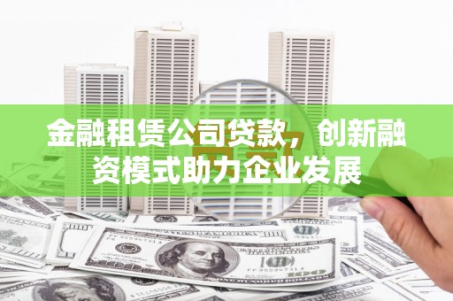 崇仁金融租赁公司贷款，创新融资模式助力企业发展